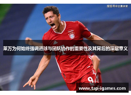 莱万为何始终强调进球与团队协作的重要性及其背后的深层意义