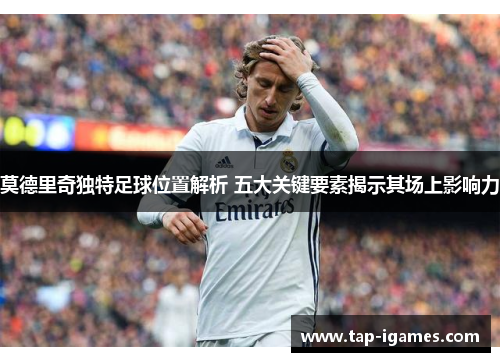 莫德里奇独特足球位置解析 五大关键要素揭示其场上影响力