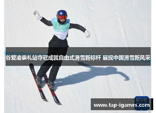 谷爱凌崇礼站夺冠成就自由式滑雪新标杆 展现中国滑雪新风采