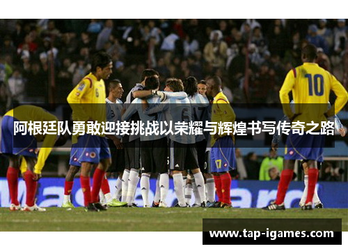 阿根廷队勇敢迎接挑战以荣耀与辉煌书写传奇之路