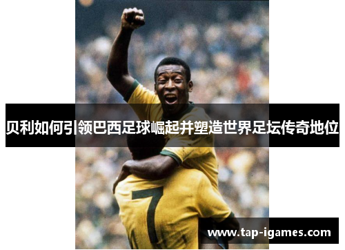 贝利如何引领巴西足球崛起并塑造世界足坛传奇地位 贝利如何引领巴西足球崛起并塑造世界足坛传奇地位