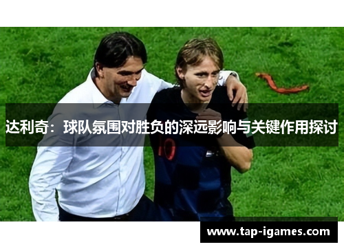达利奇:球队氛围对胜负的深远影响与关键作用探讨 达利奇:球队氛围对胜负的深远影响与关键作用探讨