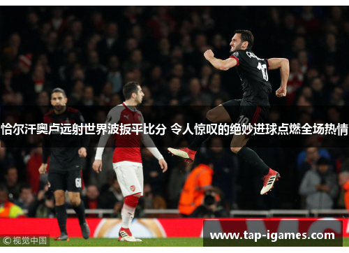 恰尔汗奥卢远射世界波扳平比分 令人惊叹的绝妙进球点燃全场热情