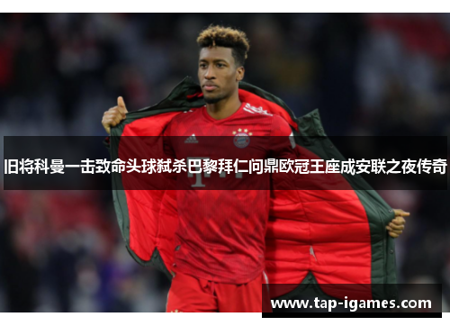 旧将科曼一击致命头球弑杀巴黎拜仁问鼎欧冠王座成安联之夜传奇