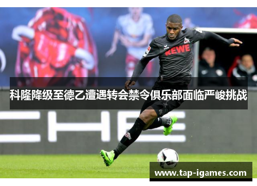 科隆降级至德乙遭遇转会禁令俱乐部面临严峻挑战
