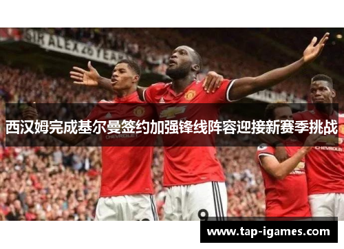 西汉姆完成基尔曼签约加强锋线阵容迎接新赛季挑战 西汉姆完成基尔曼签约加强锋线阵容迎接新赛季挑战